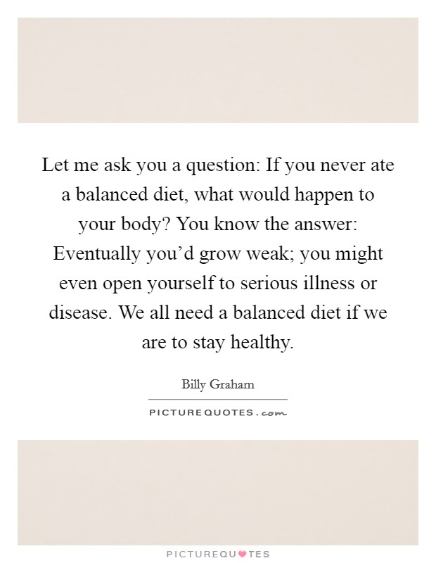 Let me ask you a question: If you never ate a balanced diet, what would happen to your body? You know the answer: Eventually you'd grow weak; you might even open yourself to serious illness or disease. We all need a balanced diet if we are to stay healthy. Picture Quote #1