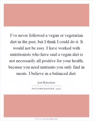 I’ve never followed a vegan or vegetarian diet in the past, but I think I could do it. It would not be easy. I have worked with nutritionists who have said a vegan diet is not necessarily all positive for your health, because you need nutrients you only find in meats. I believe in a balanced diet Picture Quote #1