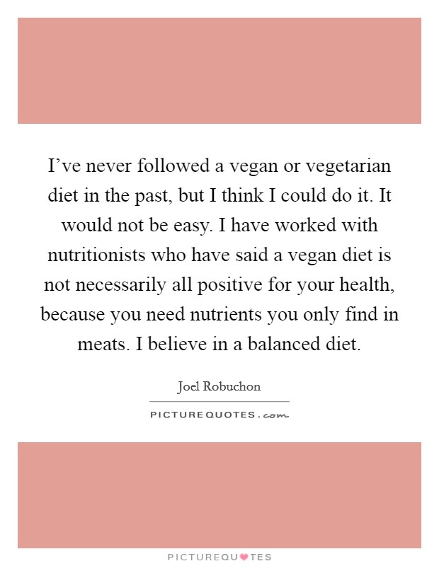 I've never followed a vegan or vegetarian diet in the past, but I think I could do it. It would not be easy. I have worked with nutritionists who have said a vegan diet is not necessarily all positive for your health, because you need nutrients you only find in meats. I believe in a balanced diet. Picture Quote #1