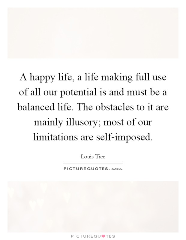 A happy life, a life making full use of all our potential is and must be a balanced life. The obstacles to it are mainly illusory; most of our limitations are self-imposed. Picture Quote #1