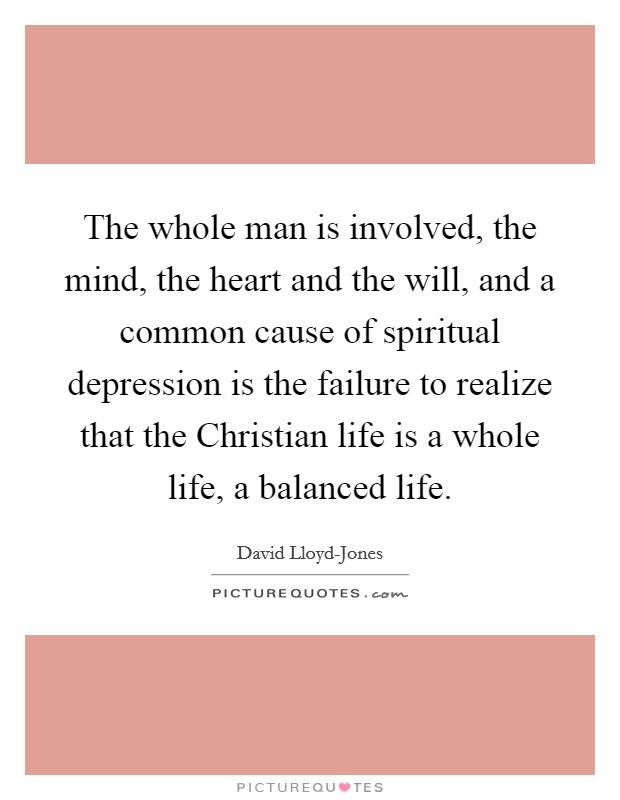 The whole man is involved, the mind, the heart and the will, and a common cause of spiritual depression is the failure to realize that the Christian life is a whole life, a balanced life. Picture Quote #1