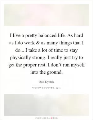 I live a pretty balanced life. As hard as I do work and as many things that I do... I take a lot of time to stay physically strong. I really just try to get the proper rest. I don’t run myself into the ground Picture Quote #1
