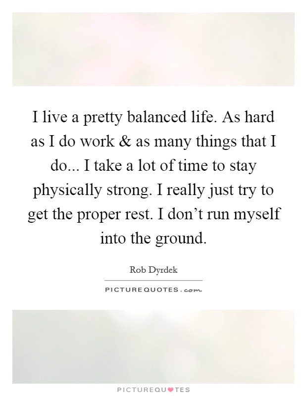 I live a pretty balanced life. As hard as I do work and as many things that I do... I take a lot of time to stay physically strong. I really just try to get the proper rest. I don't run myself into the ground. Picture Quote #1