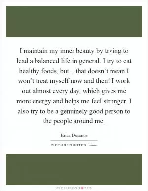 I maintain my inner beauty by trying to lead a balanced life in general. I try to eat healthy foods, but... that doesn’t mean I won’t treat myself now and then! I work out almost every day, which gives me more energy and helps me feel stronger. I also try to be a genuinely good person to the people around me Picture Quote #1
