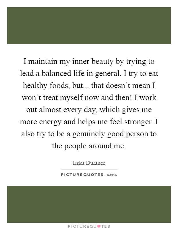 I maintain my inner beauty by trying to lead a balanced life in general. I try to eat healthy foods, but... that doesn't mean I won't treat myself now and then! I work out almost every day, which gives me more energy and helps me feel stronger. I also try to be a genuinely good person to the people around me. Picture Quote #1