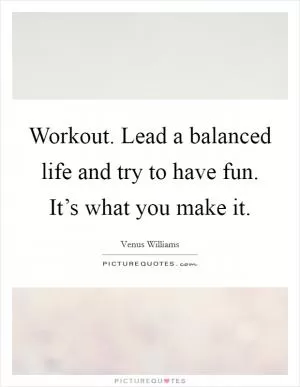 Workout. Lead a balanced life and try to have fun. It’s what you make it Picture Quote #1