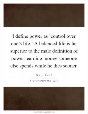 I define power as ‘control over one’s life.’ A balanced life is far superior to the male definition of power: earning money someone else spends while he dies sooner Picture Quote #1