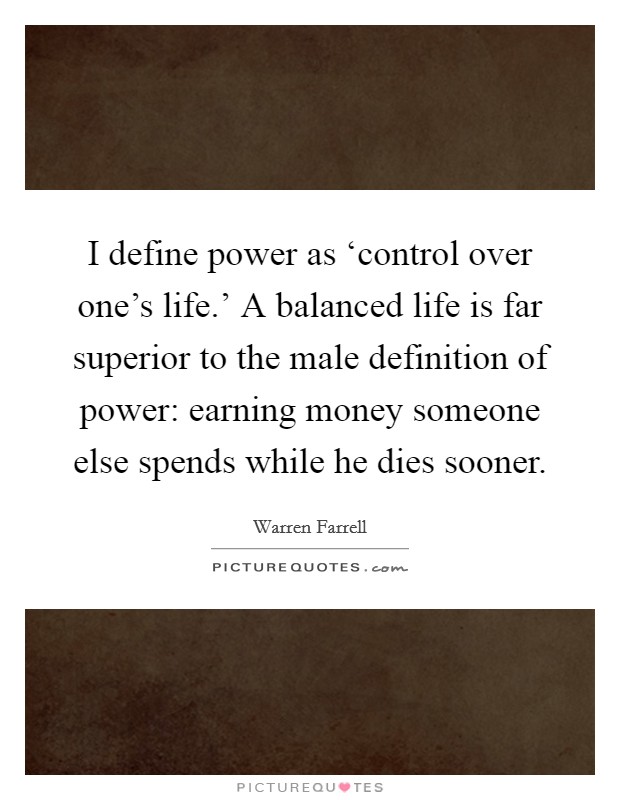 I define power as ‘control over one's life.' A balanced life is far superior to the male definition of power: earning money someone else spends while he dies sooner. Picture Quote #1