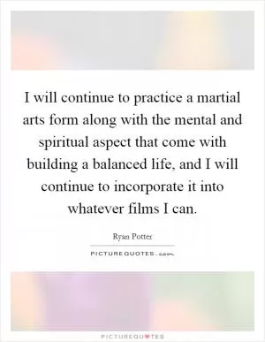 I will continue to practice a martial arts form along with the mental and spiritual aspect that come with building a balanced life, and I will continue to incorporate it into whatever films I can Picture Quote #1