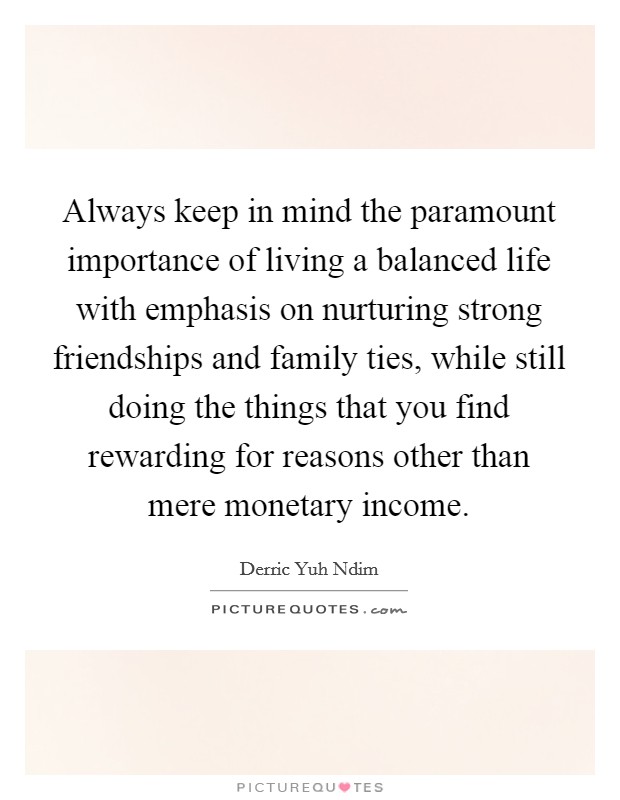Always keep in mind the paramount importance of living a balanced life with emphasis on nurturing strong friendships and family ties, while still doing the things that you find rewarding for reasons other than mere monetary income. Picture Quote #1