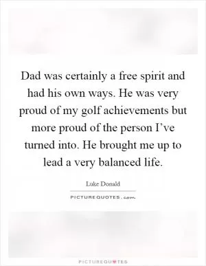 Dad was certainly a free spirit and had his own ways. He was very proud of my golf achievements but more proud of the person I’ve turned into. He brought me up to lead a very balanced life Picture Quote #1