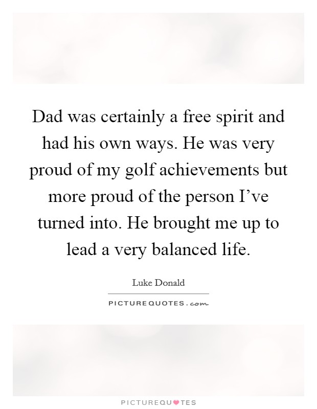 Dad was certainly a free spirit and had his own ways. He was very proud of my golf achievements but more proud of the person I've turned into. He brought me up to lead a very balanced life. Picture Quote #1