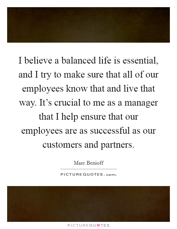 I believe a balanced life is essential, and I try to make sure that all of our employees know that and live that way. It's crucial to me as a manager that I help ensure that our employees are as successful as our customers and partners. Picture Quote #1