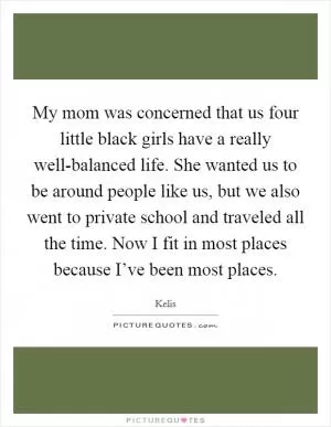 My mom was concerned that us four little black girls have a really well-balanced life. She wanted us to be around people like us, but we also went to private school and traveled all the time. Now I fit in most places because I’ve been most places Picture Quote #1