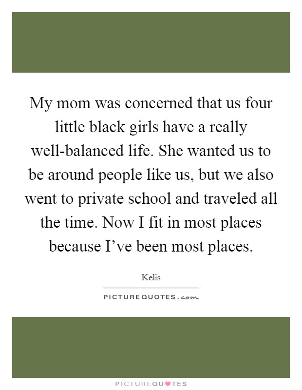 My mom was concerned that us four little black girls have a really well-balanced life. She wanted us to be around people like us, but we also went to private school and traveled all the time. Now I fit in most places because I've been most places. Picture Quote #1