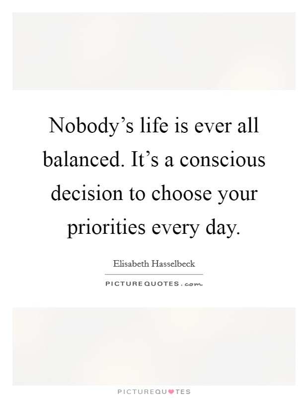 Nobody's life is ever all balanced. It's a conscious decision to choose your priorities every day. Picture Quote #1