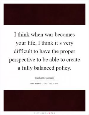 I think when war becomes your life, I think it’s very difficult to have the proper perspective to be able to create a fully balanced policy Picture Quote #1