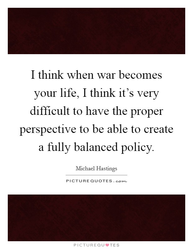 I think when war becomes your life, I think it's very difficult to have the proper perspective to be able to create a fully balanced policy. Picture Quote #1