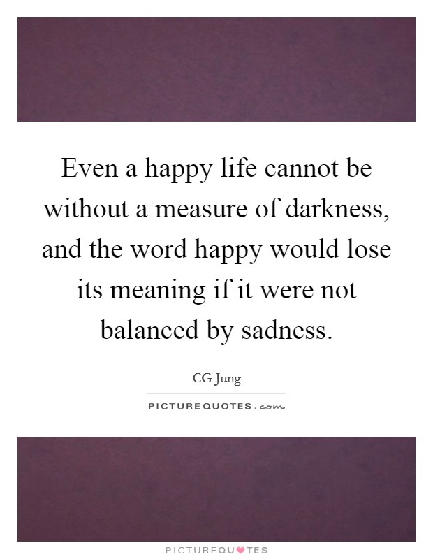 Even a happy life cannot be without a measure of darkness, and the word happy would lose its meaning if it were not balanced by sadness. Picture Quote #1