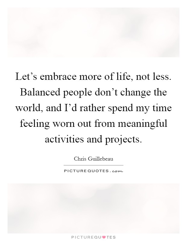 Let's embrace more of life, not less. Balanced people don't change the world, and I'd rather spend my time feeling worn out from meaningful activities and projects. Picture Quote #1