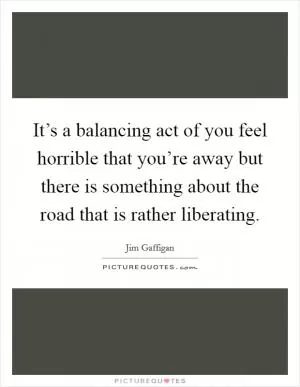 It’s a balancing act of you feel horrible that you’re away but there is something about the road that is rather liberating Picture Quote #1