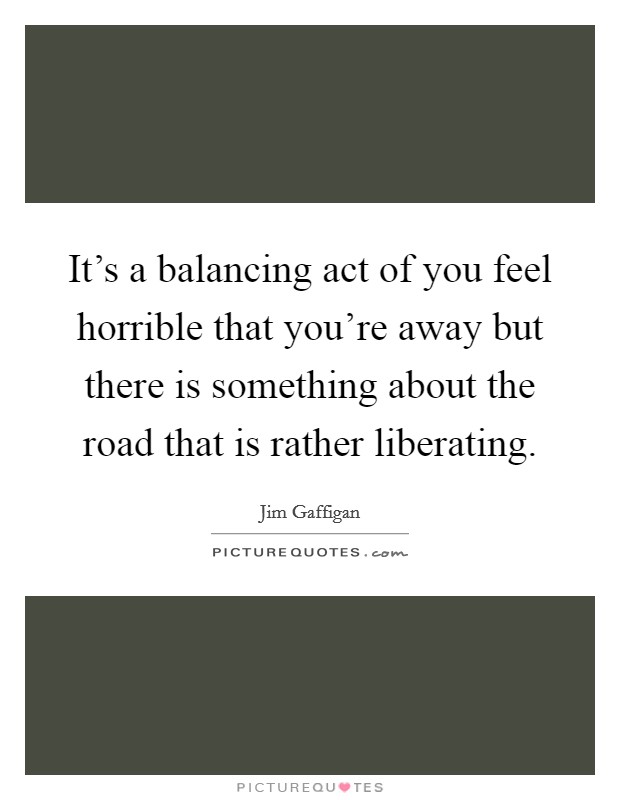 It's a balancing act of you feel horrible that you're away but there is something about the road that is rather liberating. Picture Quote #1