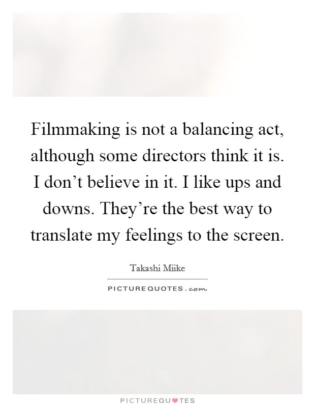 Filmmaking is not a balancing act, although some directors think it is. I don't believe in it. I like ups and downs. They're the best way to translate my feelings to the screen. Picture Quote #1