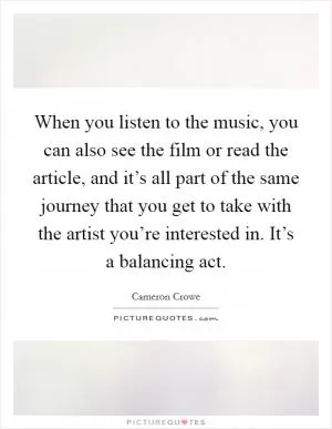 When you listen to the music, you can also see the film or read the article, and it’s all part of the same journey that you get to take with the artist you’re interested in. It’s a balancing act Picture Quote #1