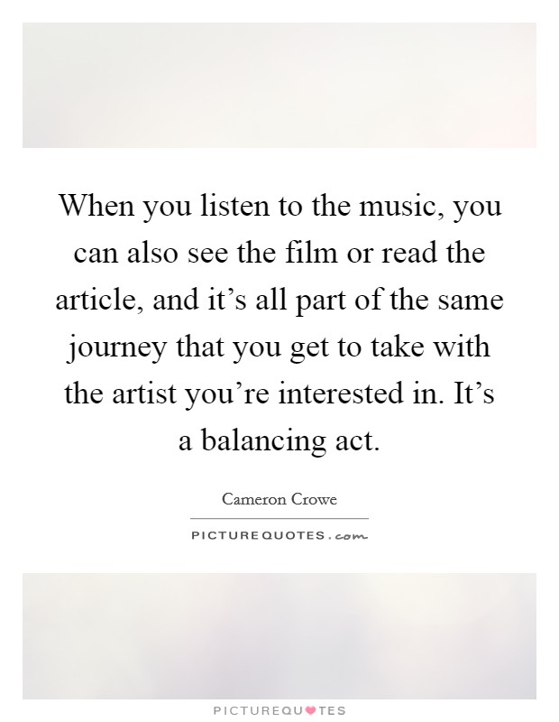 When you listen to the music, you can also see the film or read the article, and it's all part of the same journey that you get to take with the artist you're interested in. It's a balancing act. Picture Quote #1