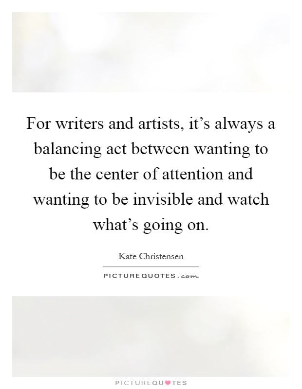 For writers and artists, it's always a balancing act between wanting to be the center of attention and wanting to be invisible and watch what's going on. Picture Quote #1