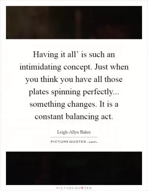 Having it all’ is such an intimidating concept. Just when you think you have all those plates spinning perfectly... something changes. It is a constant balancing act Picture Quote #1
