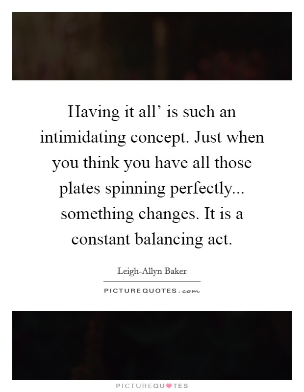 Having it all' is such an intimidating concept. Just when you think you have all those plates spinning perfectly... something changes. It is a constant balancing act. Picture Quote #1