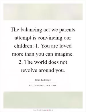 The balancing act we parents attempt is convincing our children: 1. You are loved more than you can imagine. 2. The world does not revolve around you Picture Quote #1