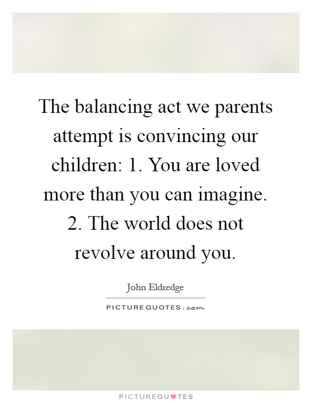 The balancing act we parents attempt is convincing our children: 1. You are loved more than you can imagine. 2. The world does not revolve around you. Picture Quote #1