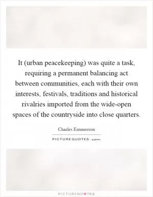 It (urban peacekeeping) was quite a task, requiring a permanent balancing act between communities, each with their own interests, festivals, traditions and historical rivalries imported from the wide-open spaces of the countryside into close quarters Picture Quote #1