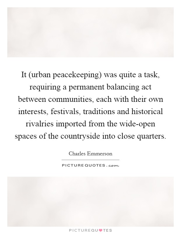 It (urban peacekeeping) was quite a task, requiring a permanent balancing act between communities, each with their own interests, festivals, traditions and historical rivalries imported from the wide-open spaces of the countryside into close quarters. Picture Quote #1