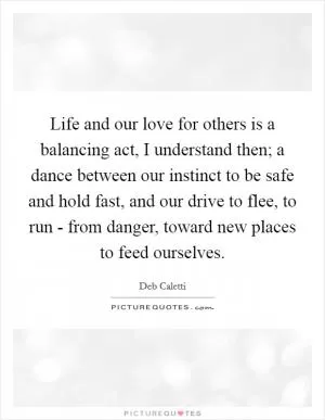 Life and our love for others is a balancing act, I understand then; a dance between our instinct to be safe and hold fast, and our drive to flee, to run - from danger, toward new places to feed ourselves Picture Quote #1