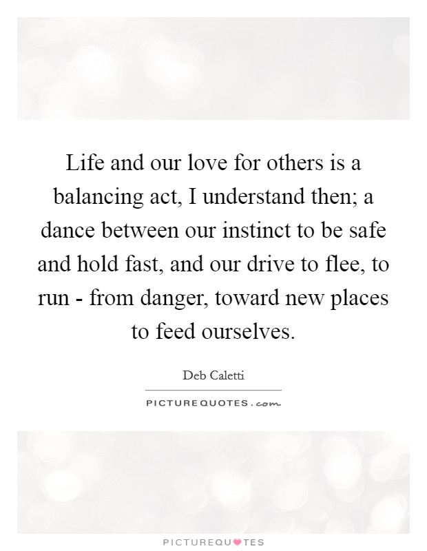 Life and our love for others is a balancing act, I understand then; a dance between our instinct to be safe and hold fast, and our drive to flee, to run - from danger, toward new places to feed ourselves. Picture Quote #1