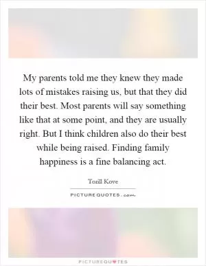 My parents told me they knew they made lots of mistakes raising us, but that they did their best. Most parents will say something like that at some point, and they are usually right. But I think children also do their best while being raised. Finding family happiness is a fine balancing act Picture Quote #1