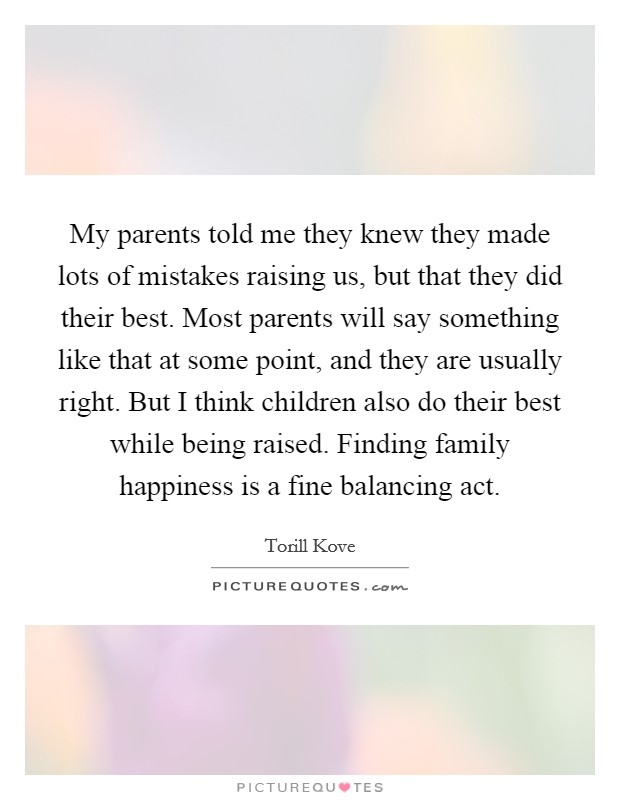 My parents told me they knew they made lots of mistakes raising us, but that they did their best. Most parents will say something like that at some point, and they are usually right. But I think children also do their best while being raised. Finding family happiness is a fine balancing act. Picture Quote #1