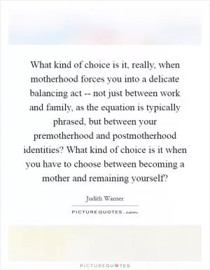 What kind of choice is it, really, when motherhood forces you into a delicate balancing act -- not just between work and family, as the equation is typically phrased, but between your premotherhood and postmotherhood identities? What kind of choice is it when you have to choose between becoming a mother and remaining yourself? Picture Quote #1