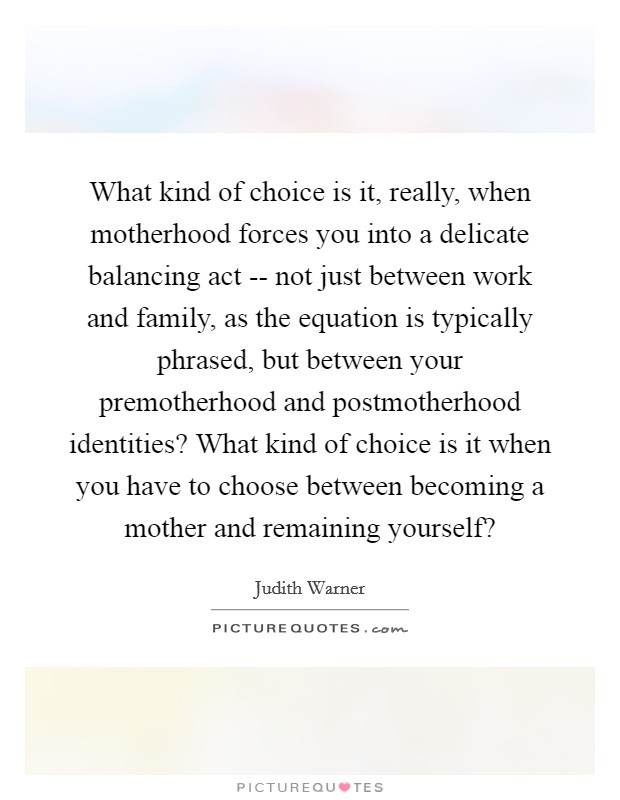 What kind of choice is it, really, when motherhood forces you into a delicate balancing act -- not just between work and family, as the equation is typically phrased, but between your premotherhood and postmotherhood identities? What kind of choice is it when you have to choose between becoming a mother and remaining yourself? Picture Quote #1
