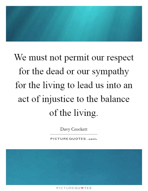 We must not permit our respect for the dead or our sympathy for the living to lead us into an act of injustice to the balance of the living. Picture Quote #1