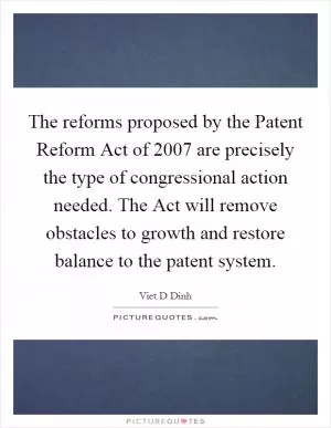 The reforms proposed by the Patent Reform Act of 2007 are precisely the type of congressional action needed. The Act will remove obstacles to growth and restore balance to the patent system Picture Quote #1