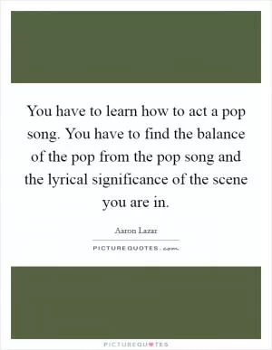 You have to learn how to act a pop song. You have to find the balance of the pop from the pop song and the lyrical significance of the scene you are in Picture Quote #1