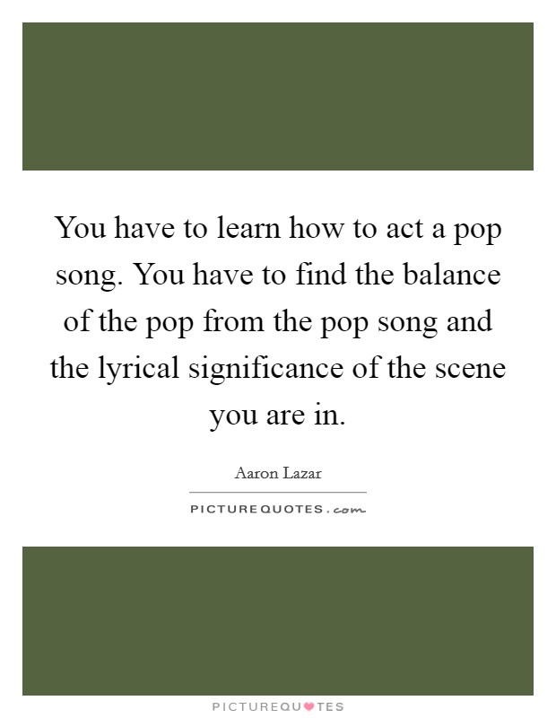 You have to learn how to act a pop song. You have to find the balance of the pop from the pop song and the lyrical significance of the scene you are in. Picture Quote #1