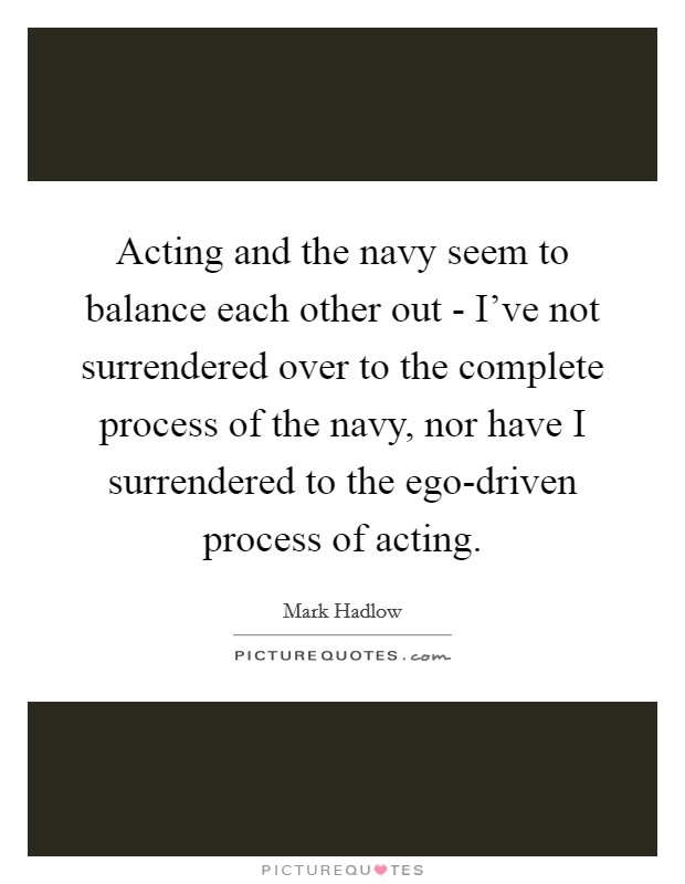 Acting and the navy seem to balance each other out - I've not surrendered over to the complete process of the navy, nor have I surrendered to the ego-driven process of acting. Picture Quote #1