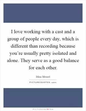 I love working with a cast and a group of people every day, which is different than recording because you’re usually pretty isolated and alone. They serve as a good balance for each other Picture Quote #1