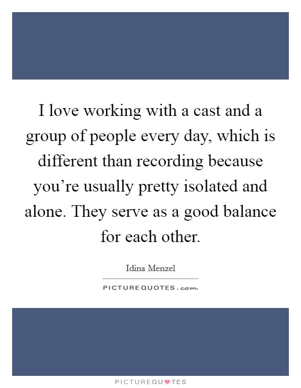 I love working with a cast and a group of people every day, which is different than recording because you're usually pretty isolated and alone. They serve as a good balance for each other. Picture Quote #1