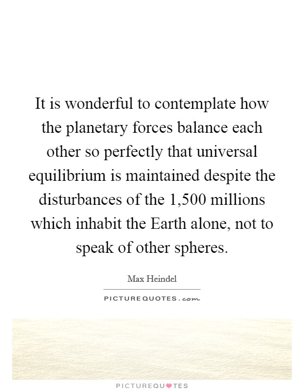 It is wonderful to contemplate how the planetary forces balance each other so perfectly that universal equilibrium is maintained despite the disturbances of the 1,500 millions which inhabit the Earth alone, not to speak of other spheres. Picture Quote #1